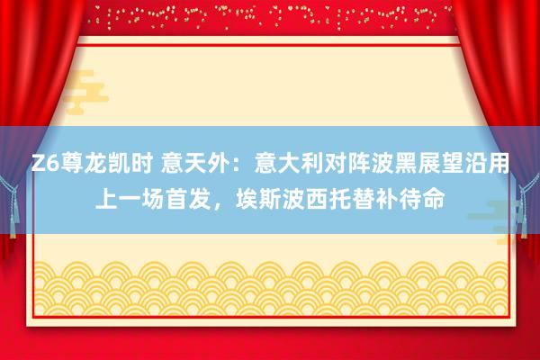Z6尊龙凯时 意天外：意大利对阵波黑展望沿用上一场首发，埃斯波西托替补待命
