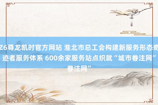 Z6尊龙凯时官方网站 淮北市总工会构建新服务形态奇迹者服务体系 600余家服务站点织就“城市眷注网”