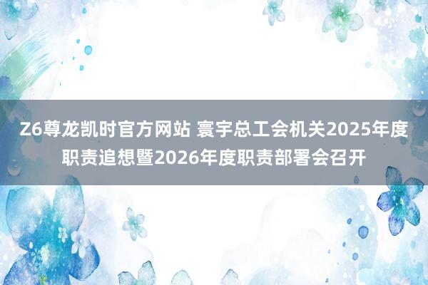 Z6尊龙凯时官方网站 寰宇总工会机关2025年度职责追想暨2026年度职责部署会召开