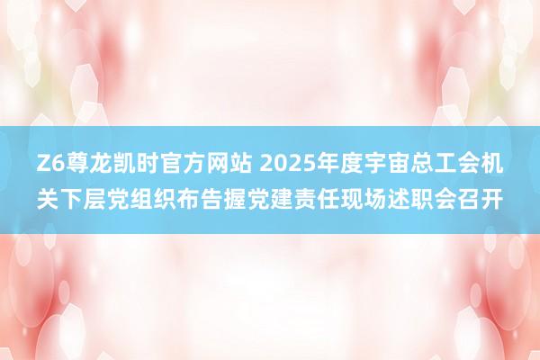 Z6尊龙凯时官方网站 2025年度宇宙总工会机关下层党组织布告握党建责任现场述职会召开