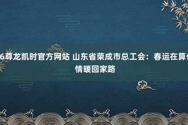 Z6尊龙凯时官方网站 山东省荣成市总工会：春运在算作 情暖回家路