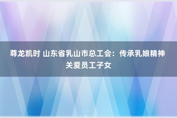尊龙凯时 山东省乳山市总工会：传承乳娘精神 关爱员工子女