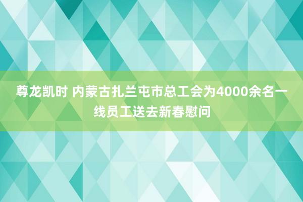 尊龙凯时 内蒙古扎兰屯市总工会为4000余名一线员工送去新春慰问