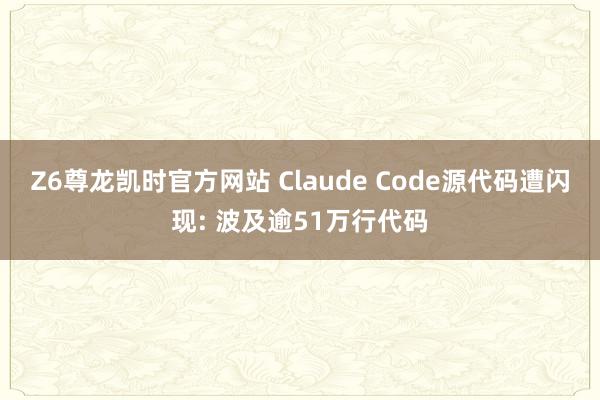 Z6尊龙凯时官方网站 Claude Code源代码遭闪现: 波及逾51万行代码
