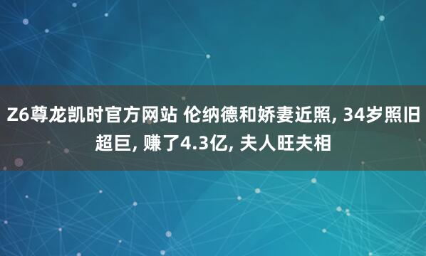 Z6尊龙凯时官方网站 伦纳德和娇妻近照， 34岁照旧超巨， 赚了4.3亿， 夫人旺夫相