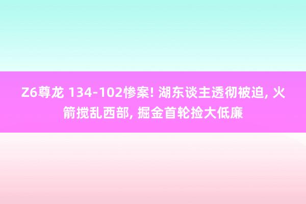 Z6尊龙 134-102惨案! 湖东谈主透彻被迫, 火箭搅乱西部, 掘金首轮捡大低廉