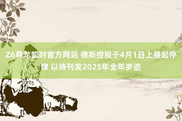 Z6尊龙凯时官方网站 德斯控股于4月1日上昼起停牌 以待刊发2025年全年岁迹