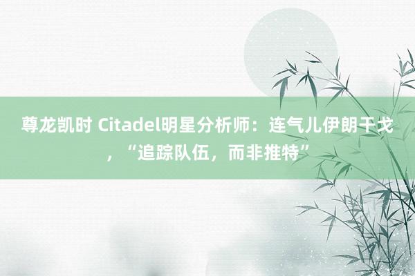 尊龙凯时 Citadel明星分析师：连气儿伊朗干戈，“追踪队伍，而非推特”