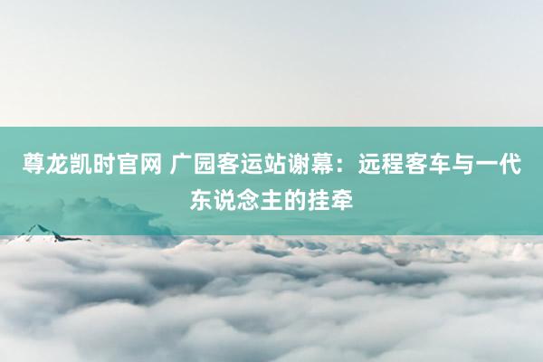 尊龙凯时官网 广园客运站谢幕：远程客车与一代东说念主的挂牵