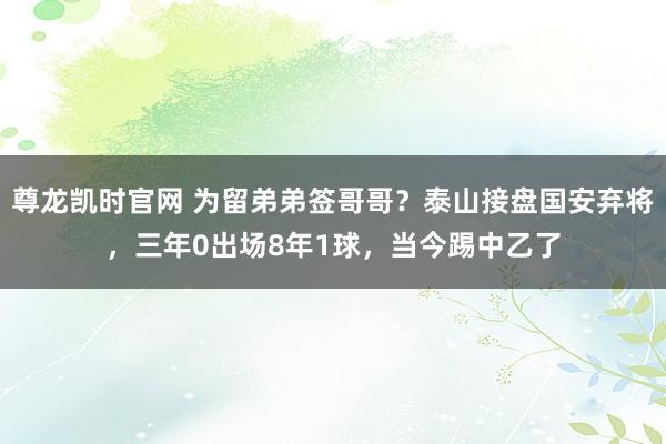尊龙凯时官网 为留弟弟签哥哥？泰山接盘国安弃将，三年0出场8年1球，当今踢中乙了