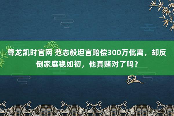 尊龙凯时官网 范志毅坦言赔偿300万仳离，却反倒家庭稳如初，他真赌对了吗？