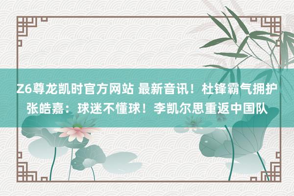Z6尊龙凯时官方网站 最新音讯！杜锋霸气拥护张皓嘉：球迷不懂球！李凯尔思重返中国队