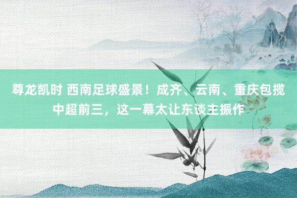 尊龙凯时 西南足球盛景！成齐、云南、重庆包揽中超前三，这一幕太让东谈主振作