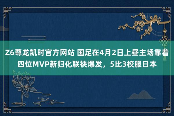 Z6尊龙凯时官方网站 国足在4月2日上昼主场靠着四位MVP新归化联袂爆发，5比3校服日本