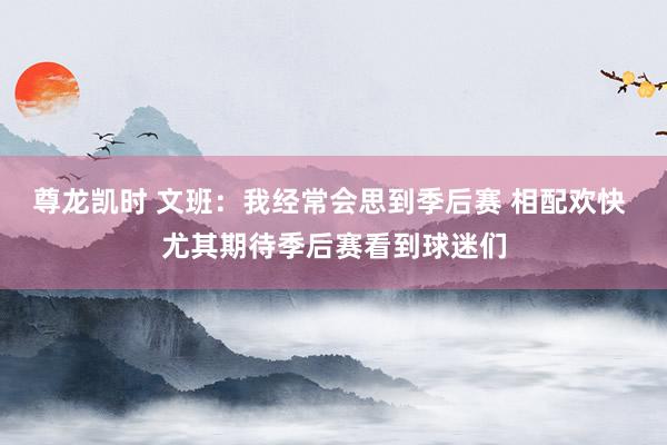 尊龙凯时 文班：我经常会思到季后赛 相配欢快 尤其期待季后赛看到球迷们