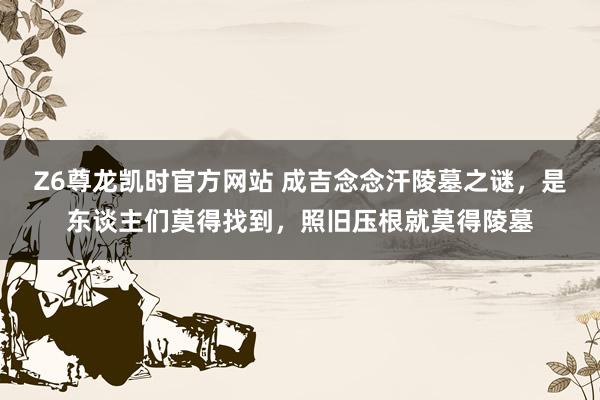 Z6尊龙凯时官方网站 成吉念念汗陵墓之谜，是东谈主们莫得找到，照旧压根就莫得陵墓