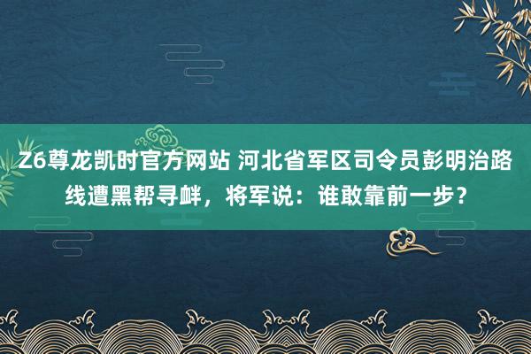 Z6尊龙凯时官方网站 河北省军区司令员彭明治路线遭黑帮寻衅，将军说：谁敢靠前一步？