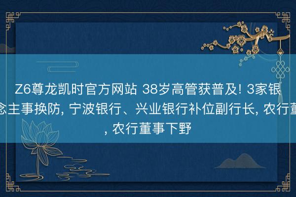 Z6尊龙凯时官方网站 38岁高管获普及! 3家银行东说念主事换防， 宁波银行、兴业银行补位副行长， 农行董事下野