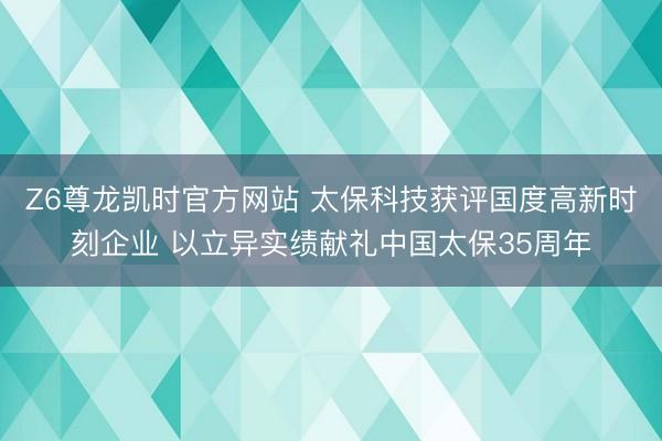 Z6尊龙凯时官方网站 太保科技获评国度高新时刻企业 以立异实绩献礼中国太保35周年