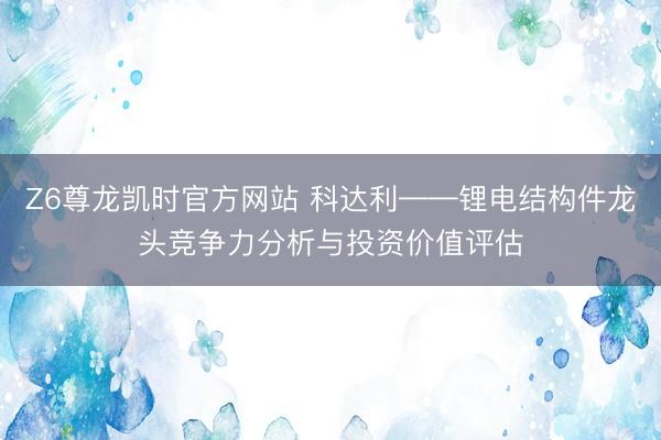 Z6尊龙凯时官方网站 科达利——锂电结构件龙头竞争力分析与投资价值评估