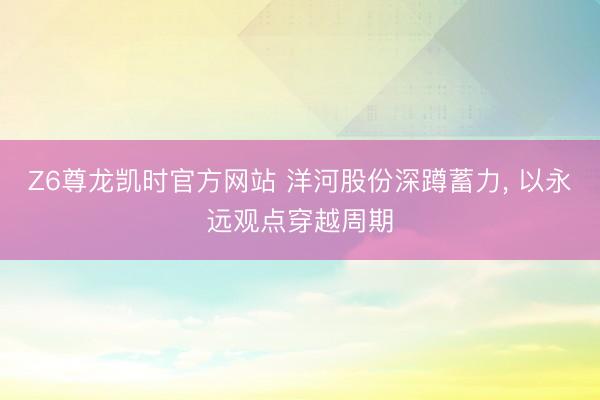 Z6尊龙凯时官方网站 洋河股份深蹲蓄力， 以永远观点穿越周期