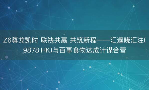 Z6尊龙凯时 联袂共赢 共筑新程——汇邃晓汇注(9878.HK)与百事食物达成计谋合营