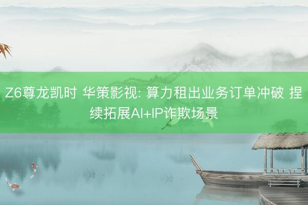 Z6尊龙凯时 华策影视: 算力租出业务订单冲破 捏续拓展AI+IP诈欺场景