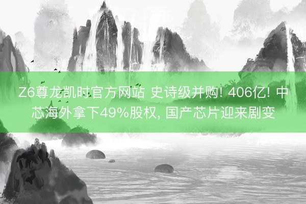 Z6尊龙凯时官方网站 史诗级并购! 406亿! 中芯海外拿下49%股权， 国产芯片迎来剧变