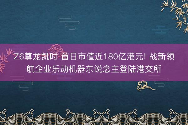 Z6尊龙凯时 首日市值近180亿港元! 战新领航企业乐动机器东说念主登陆港交所