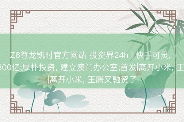 Z6尊龙凯时官方网站 投资界24h | 快手可灵， 估值喊到1300亿;厚朴投资， 建立澳门办公室;首发|离开小米， 王腾又融资了
