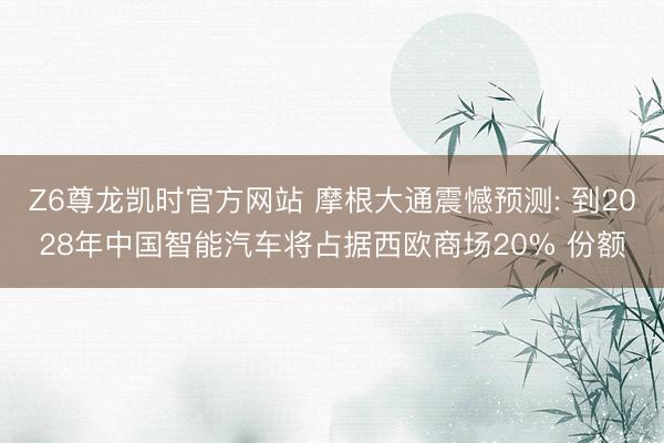 Z6尊龙凯时官方网站 摩根大通震憾预测: 到2028年中国智能汽车将占据西欧商场20% 份额