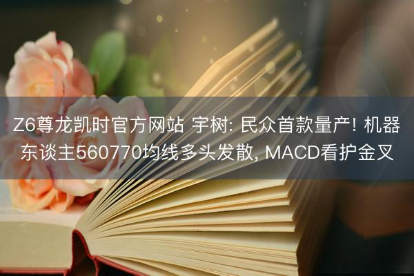 Z6尊龙凯时官方网站 宇树: 民众首款量产! 机器东谈主560770均线多头发散， MACD看护金叉