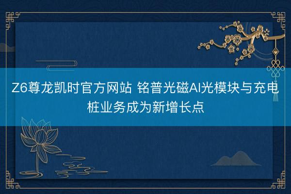 Z6尊龙凯时官方网站 铭普光磁AI光模块与充电桩业务成为新增长点