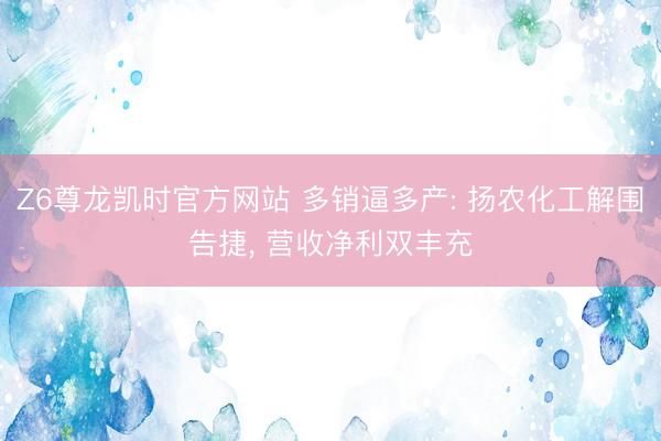 Z6尊龙凯时官方网站 多销逼多产: 扬农化工解围告捷， 营收净利双丰充