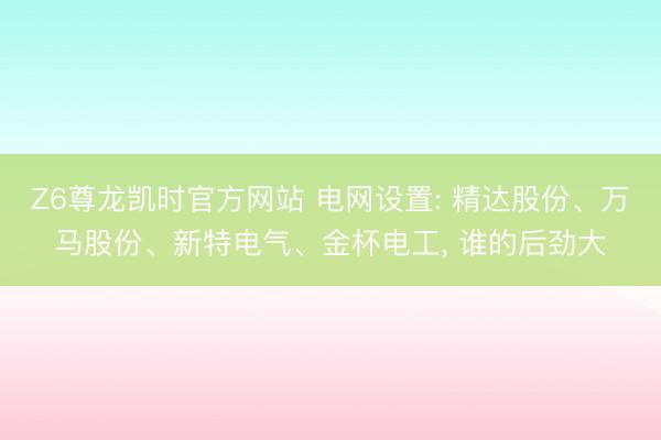 Z6尊龙凯时官方网站 电网设置: 精达股份、万马股份、新特电气、金杯电工， 谁的后劲大