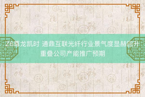 Z6尊龙凯时 通鼎互联光纤行业景气度显赫回升重叠公司产能推广预期