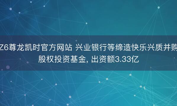 Z6尊龙凯时官方网站 兴业银行等缔造快乐兴质并购股权投资基金， 出资额3.33亿