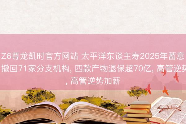 Z6尊龙凯时官方网站 太平洋东谈主寿2025年蓄意图鉴: 撤回71家分支机构， 四款产物退保超70亿， 高管逆势加薪