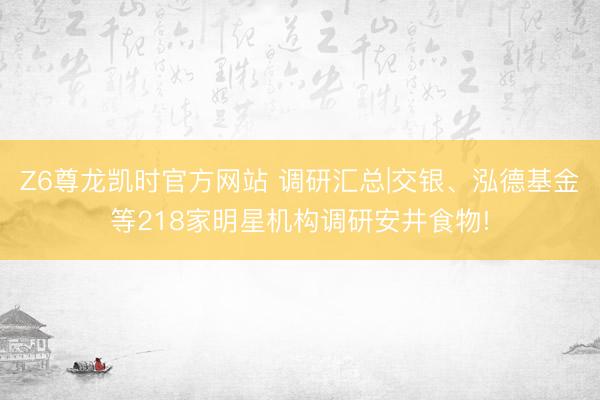 Z6尊龙凯时官方网站 调研汇总|交银、泓德基金等218家明星机构调研安井食物!