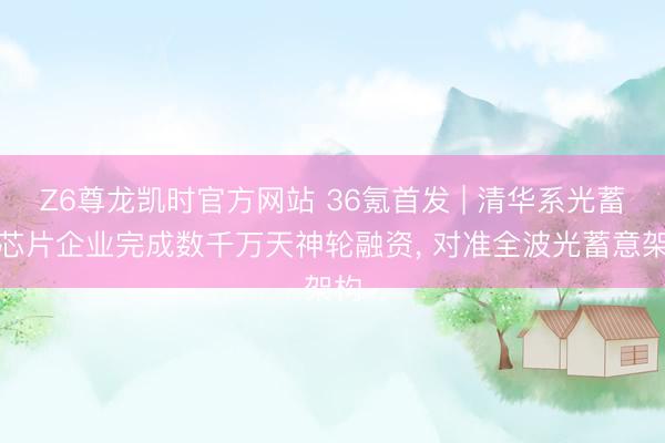 Z6尊龙凯时官方网站 36氪首发 | 清华系光蓄意芯片企业完成数千万天神轮融资， 对准全波光蓄意架构