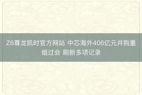 Z6尊龙凯时官方网站 中芯海外406亿元并购重组过会 刷新多项记录