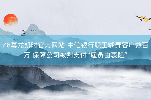 Z6尊龙凯时官方网站 中信银行职工糊弄客户数百万 保障公司被判支付“雇员由衷险”