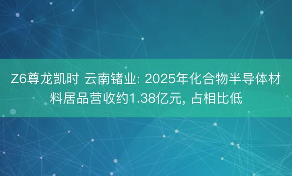 Z6尊龙凯时 云南锗业: 2025年化合物半导体材料居品营收约1.38亿元, 占相比低