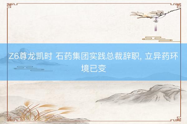 Z6尊龙凯时 石药集团实践总裁辞职， 立异药环境已变
