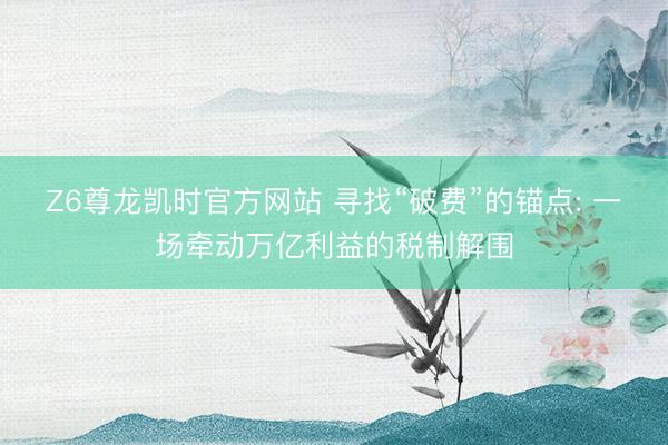 Z6尊龙凯时官方网站 寻找“破费”的锚点: 一场牵动万亿利益的税制解围
