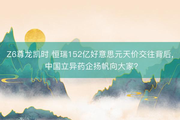 Z6尊龙凯时 恒瑞152亿好意思元天价交往背后， 中国立异药企扬帆向大家?