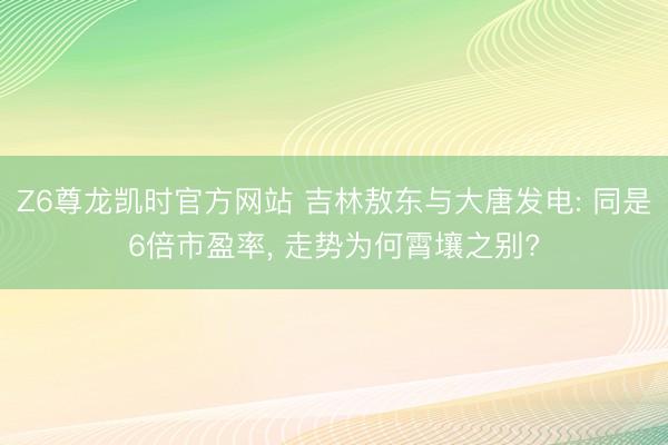 Z6尊龙凯时官方网站 吉林敖东与大唐发电: 同是6倍市盈率， 走势为何霄壤之别?
