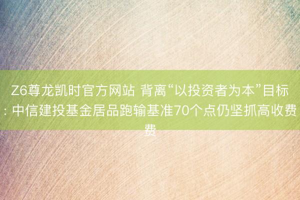 Z6尊龙凯时官方网站 背离“以投资者为本”目标: 中信建投基金居品跑输基准70个点仍坚抓高收费