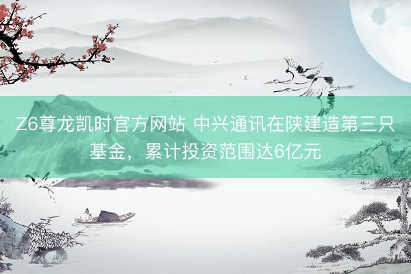 Z6尊龙凯时官方网站 中兴通讯在陕建造第三只基金，累计投资范围达6亿元