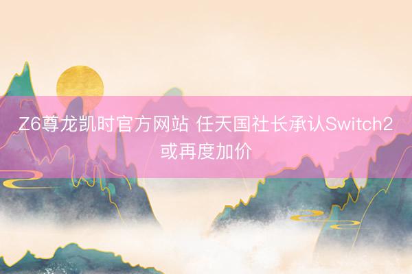 Z6尊龙凯时官方网站 任天国社长承认Switch2或再度加价